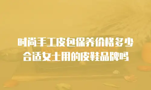 时尚手工皮包保养价格多少合适女士用的皮鞋品牌吗