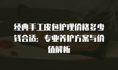 经典手工皮包护理价格多少钱合适：专业养护方案与价值解析