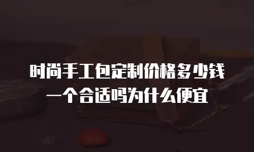 时尚手工包定制价格多少钱一个合适吗为什么便宜