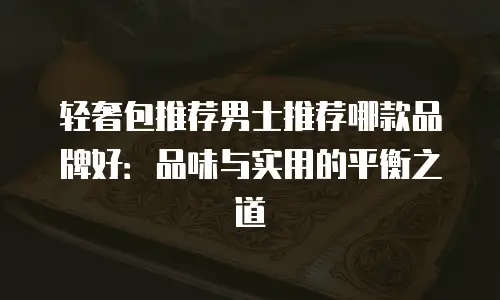 轻奢包推荐男士推荐哪款品牌好：品味与实用的平衡之道