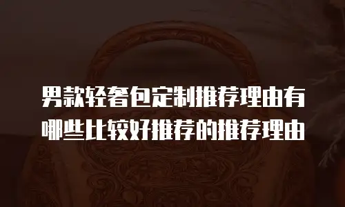 男款轻奢包定制推荐理由有哪些比较好推荐的推荐理由