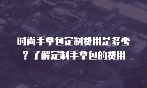 时尚手拿包定制费用是多少？了解定制手拿包的费用