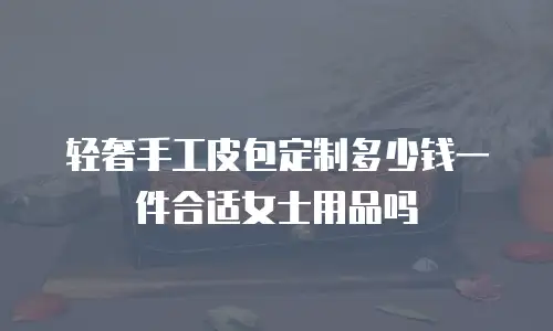 轻奢手工皮包定制多少钱一件合适女士用品吗