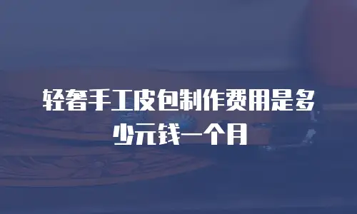 轻奢手工皮包制作费用是多少元钱一个月