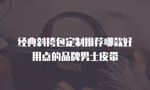 经典斜挎包定制推荐哪款好用点的品牌男士皮带