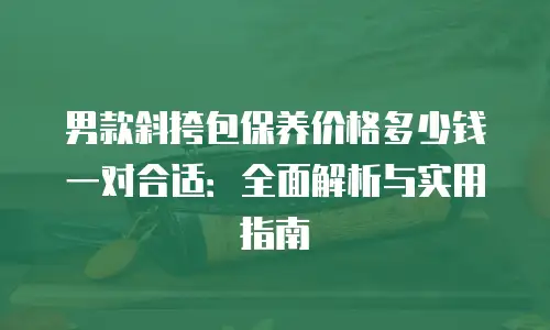 男款斜挎包保养价格多少钱一对合适：全面解析与实用指南