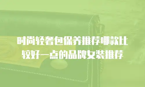时尚轻奢包保养推荐哪款比较好一点的品牌女装推荐