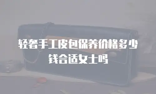轻奢手工皮包保养价格多少钱合适女士吗