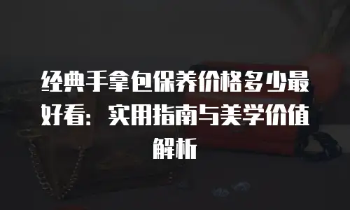 经典手拿包保养价格多少最好看：实用指南与美学价值解析