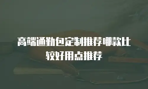高端通勤包定制推荐哪款比较好用点推荐