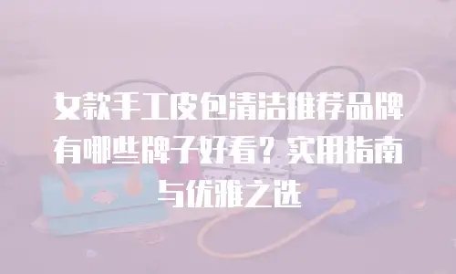 女款手工皮包清洁推荐品牌有哪些牌子好看？实用指南与优雅之选