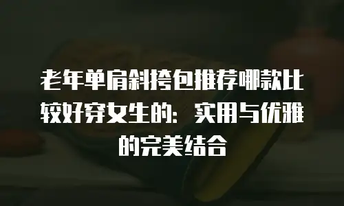 老年单肩斜挎包推荐哪款比较好穿女生的：实用与优雅的完美结合
