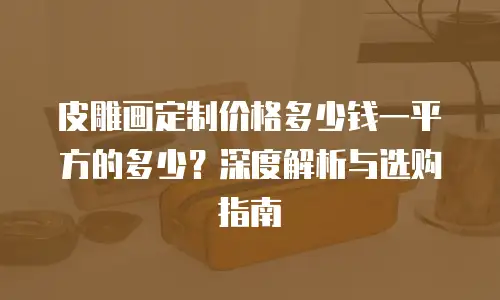 皮雕画定制价格多少钱一平方的多少？深度解析与选购指南