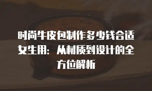 时尚牛皮包制作多少钱合适女生用：从材质到设计的全方位解析