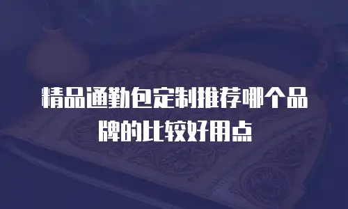 精品通勤包定制推荐哪个品牌的比较好用点
