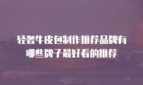 轻奢牛皮包制作推荐品牌有哪些牌子最好看的推荐