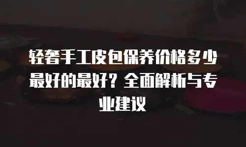 轻奢手工皮包保养价格多少最好的最好？全面解析与专业建议