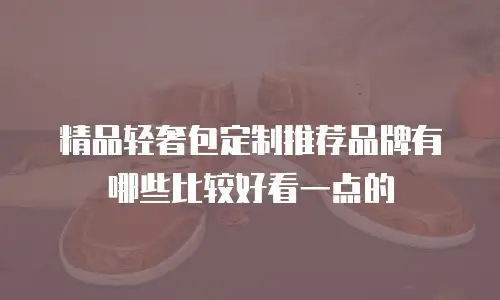 精品轻奢包定制推荐品牌有哪些比较好看一点的