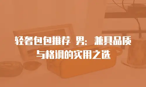 轻奢包包推荐 男：兼具品质与格调的实用之选