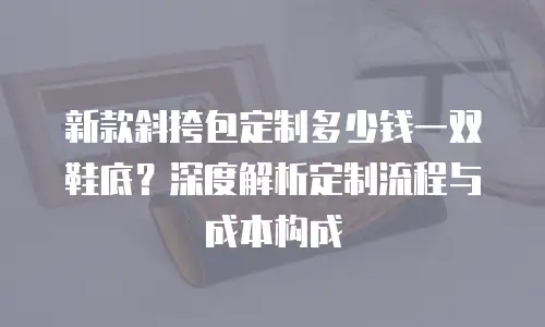 新款斜挎包定制多少钱一双鞋底？深度解析定制流程与成本构成
