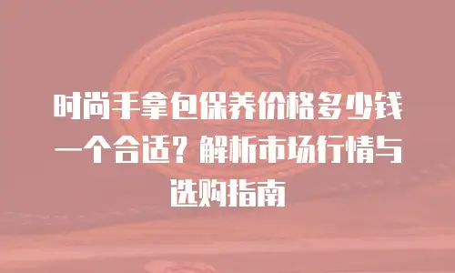 时尚手拿包保养价格多少钱一个合适？解析市场行情与选购指南