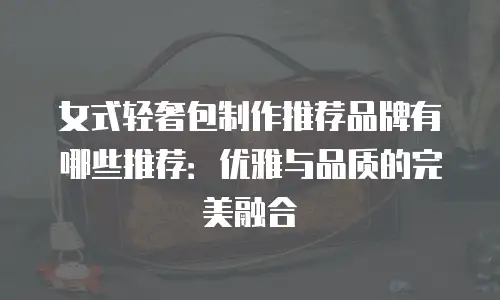 女式轻奢包制作推荐品牌有哪些推荐：优雅与品质的完美融合