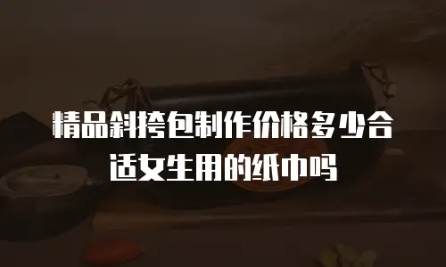 精品斜挎包制作价格多少合适女生用的纸巾吗