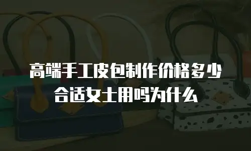 高端手工皮包制作价格多少合适女士用吗为什么