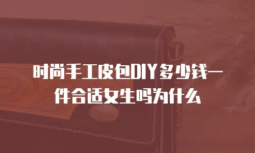 时尚手工皮包DIY多少钱一件合适女生吗为什么