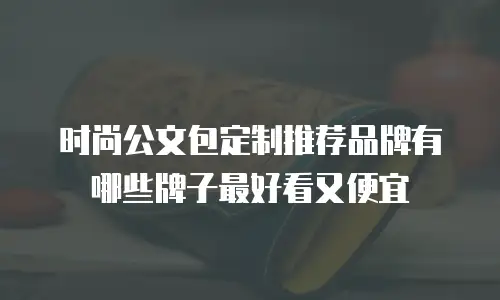 时尚公文包定制推荐品牌有哪些牌子最好看又便宜