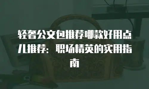轻奢公文包推荐哪款好用点儿推荐：职场精英的实用指南