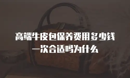 高端牛皮包保养费用多少钱一次合适吗为什么