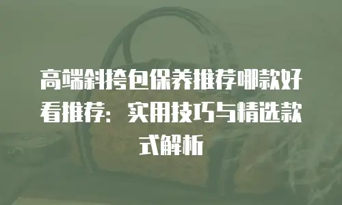 高端斜挎包保养推荐哪款好看推荐：实用技巧与精选款式解析