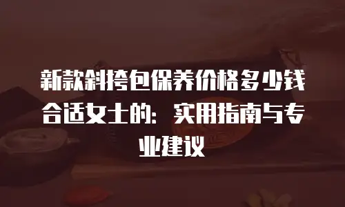 新款斜挎包保养价格多少钱合适女士的：实用指南与专业建议