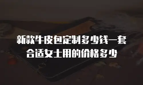 新款牛皮包定制多少钱一套合适女士用的价格多少
