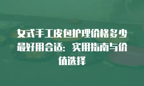 女式手工皮包护理价格多少最好用合适：实用指南与价值选择