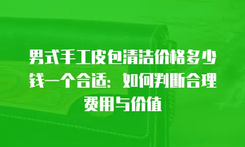 男式手工皮包清洁价格多少钱一个合适：如何判断合理费用与价值