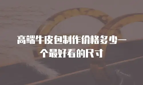 高端牛皮包制作价格多少一个最好看的尺寸