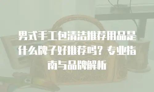 男式手工包清洁推荐用品是什么牌子好推荐吗？专业指南与品牌解析