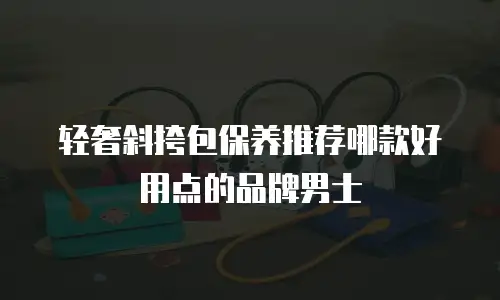 轻奢斜挎包保养推荐哪款好用点的品牌男士