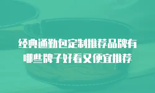 经典通勤包定制推荐品牌有哪些牌子好看又便宜推荐