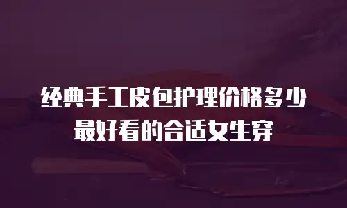 经典手工皮包护理价格多少最好看的合适女生穿