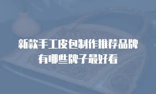 新款手工皮包制作推荐品牌有哪些牌子最好看