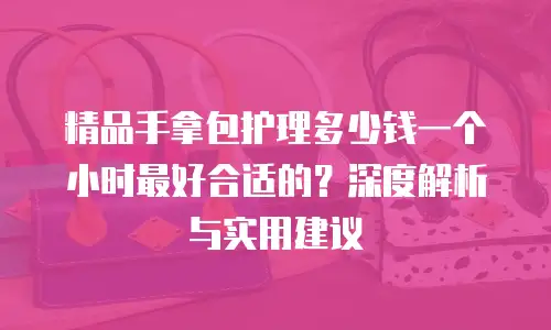 精品手拿包护理多少钱一个小时最好合适的？深度解析与实用建议