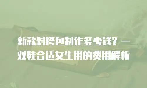 新款斜挎包制作多少钱？一双鞋合适女生用的费用解析