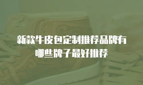 新款牛皮包定制推荐品牌有哪些牌子最好推荐