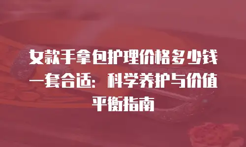 女款手拿包护理价格多少钱一套合适：科学养护与价值平衡指南