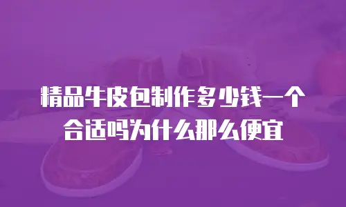 精品牛皮包制作多少钱一个合适吗为什么那么便宜