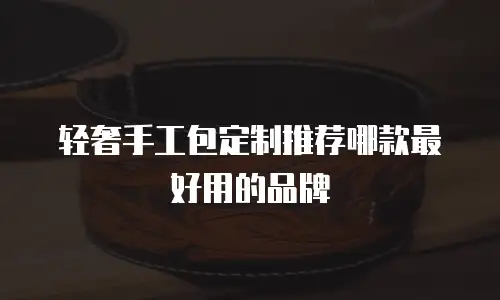 轻奢手工包定制推荐哪款最好用的品牌