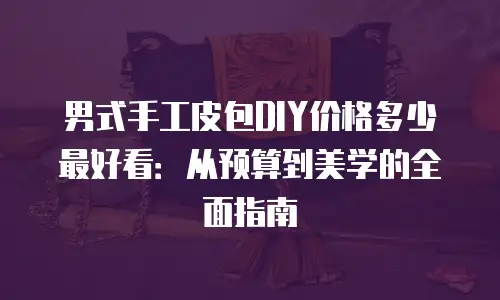 男式手工皮包DIY价格多少最好看：从预算到美学的全面指南